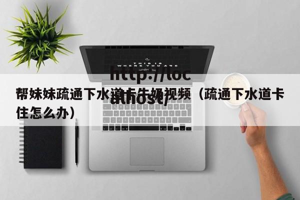 帮妹妹疏通下水道卡牛奶视频（疏通下水道卡住怎么办）